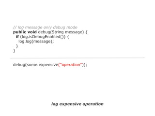 // log message only debug mode
public void debug(String message) {
if (log.isDebugEnabled()) {
log.log(message);
}
}

debug(some.expensive("operation"));

log expensive operation

 