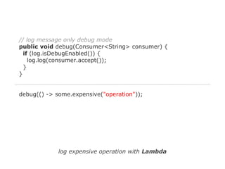 // log message only debug mode
public void debug(Consumer<String> consumer) {
if (log.isDebugEnabled()) {
log.log(consumer.accept());
}
}

debug(() -> some.expensive("operation"));

log expensive operation with Lambda

 