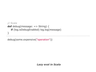 // Scala
def debug(message: => String) {
if (log.isDebugEnabled) log.log(message)
}
debug(some.expensive("operation"))

Lazy eval in Scala

 