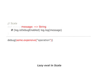 // Scala
def debug(message: => String) {
if (log.isDebugEnabled) log.log(message)
}
debug(some.expensive("operation"))

Lazy eval in Scala

 