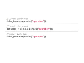 // Java:: Eager eval
debug(some.expensive("operation"));
// Java8:: Lazy eval
debug(() -> some.expensive("operation"));
// scala:: Lazy eval
debug(some.expensive("operation"))

 