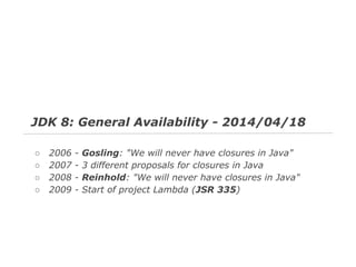 JDK 8: General Availability - 2014/04/18
○
○
○
○

2006
2007
2008
2009

-

Gosling: "We will never have closures in Java"
3 different proposals for closures in Java
Reinhold: "We will never have closures in Java"
Start of project Lambda (JSR 335)

 