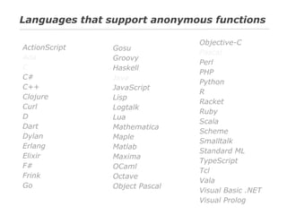 Languages that support anonymous functions
ActionScript
Ada
C
C#
C++
Clojure
Curl
D
Dart
Dylan
Erlang
Elixir
F#
Frink
Go

Gosu
Groovy
Haskell
Java
JavaScript
Lisp
Logtalk
Lua
Mathematica
Maple
Matlab
Maxima
OCaml
Octave
Object Pascal

Objective-C
Pascal
Perl
PHP
Python
R
Racket
Ruby
Scala
Scheme
Smalltalk
Standard ML
TypeScript
Tcl
Vala
Visual Basic .NET
Visual Prolog

 