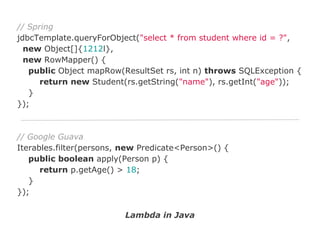 // Spring
jdbcTemplate.queryForObject("select * from student where id = ?",
new Object[]{1212l},
new RowMapper() {
public Object mapRow(ResultSet rs, int n) throws SQLException {
return new Student(rs.getString("name"), rs.getInt("age"));
}
});

// Google Guava
Iterables.filter(persons, new Predicate<Person>() {
public boolean apply(Person p) {
return p.getAge() > 18;
}
});
Lambda in Java

 