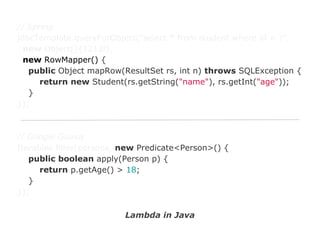 // Spring
jdbcTemplate.queryForObject("select * from student where id = ?",
new Object[]{1212l},
new RowMapper() {
public Object mapRow(ResultSet rs, int n) throws SQLException {
return new Student(rs.getString("name"), rs.getInt("age"));
}
});

// Google Guava
Iterables.filter(persons, new Predicate<Person>() {
public boolean apply(Person p) {
return p.getAge() > 18;
}
});
Lambda in Java

 