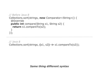 // Before Java 8
Collections.sort(strings, new Comparator<String>() {
@Override
public int compare(String s1, String s2) {
return s1.compareTo(s2);
}
});

// Java 8
Collections.sort(strings, (s1, s2) -> s1.compareTo(s2));

Same thing different syntax

 
