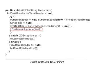 public void withFile(String fileName) {
BufferedReader bufferedReader = null;
try {
bufferedReader = new BufferedReader(new FileReader(filename));
String line = null;
while ((line = bufferedReader.readLine()) != null) {
System.out.println(line);
}
} catch (IOException ex) {
ex.printStackTrace();
} finally {
if (bufferedReader != null)
bufferedReader.close();
}
}
Print each line to STDOUT

 