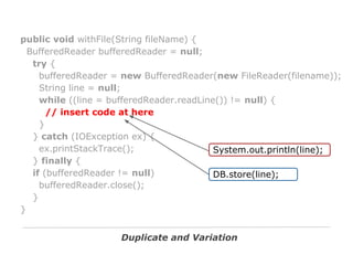 public void withFile(String fileName) {
BufferedReader bufferedReader = null;
try {
bufferedReader = new BufferedReader(new FileReader(filename));
String line = null;
while ((line = bufferedReader.readLine()) != null) {
// insert code at here
}
} catch (IOException ex) {
ex.printStackTrace();
System.out.println(line);
} finally {
if (bufferedReader != null)
DB.store(line);
bufferedReader.close();
}
}
Duplicate and Variation

 