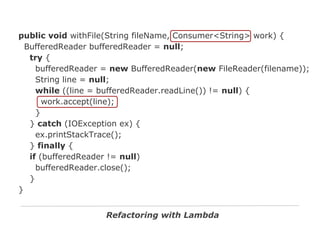public void withFile(String fileName, Consumer<String> work) {
BufferedReader bufferedReader = null;
try {
bufferedReader = new BufferedReader(new FileReader(filename));
String line = null;
while ((line = bufferedReader.readLine()) != null) {
work.accept(line);
}
} catch (IOException ex) {
ex.printStackTrace();
} finally {
if (bufferedReader != null)
bufferedReader.close();
}
}
Refactoring with Lambda

 