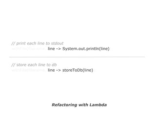 // print each line to stdout
withFile(filename, line -> System.out.println(line));

// store each line to db
withFile(filename, line -> storeToDb(line));

Refactoring with Lambda

 