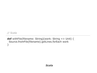 // Scala
def withFile(filename: String)(work: String => Unit) {
Source.fromFile(filename).getLines.forEach work
}

Scala

 