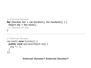 // External Iterator
for (Iterator iter = var.iterator(); iter.hasNext(); ) {
Object obj = iter.next();
// Operate on obj
}

// Internal Iterator
var.each( new Functor() {
public void operate(Object arg) {
arg *= 2;
}
});
Internal iterator? External iterator?

 