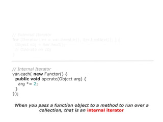 // External Iterator
for (Iterator iter = var.iterator(); iter.hasNext(); ) {
Object obj = iter.next();
// Operate on obj
}

// Internal Iterator
var.each( new Functor() {
public void operate(Object arg) {
arg *= 2;
}
});
When you pass a function object to a method to run over a
collection, that is an internal iterator

 