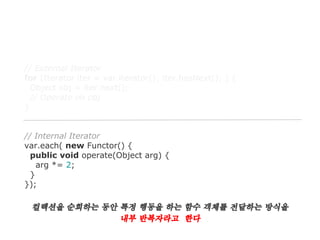 // External Iterator
for (Iterator iter = var.iterator(); iter.hasNext(); ) {
Object obj = iter.next();
// Operate on obj
}

// Internal Iterator
var.each( new Functor() {
public void operate(Object arg) {
arg *= 2;
}
});

컬렉션을 순회하는 동안 특정 행동을 하는 함수 객체를 전달하는 방식을
내부 반복자라고 한다

 