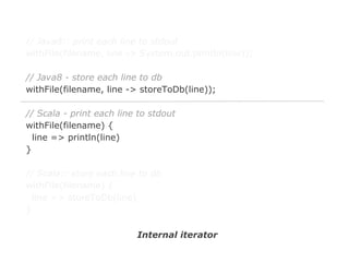 // Java8:: print each line to stdout
withFile(filename, line -> System.out.println(line));
// Java8 - store each line to db
withFile(filename, line -> storeToDb(line));
// Scala - print each line to stdout
withFile(filename) {
line => println(line)
}
// Scala:: store each line to db
withFile(filename) {
line => storeToDb(line)
}
Internal iterator

 