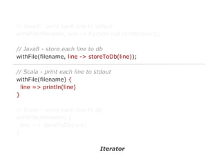 // Java8:: print each line to stdout
withFile(filename, line -> System.out.println(line));
// Java8 - store each line to db
withFile(filename, line -> storeToDb(line));
// Scala - print each line to stdout
withFile(filename) {
line => println(line)
}
// Scala:: store each line to db
withFile(filename) {
line => storeToDb(line)
}
Iterator

 
