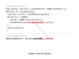 // Iterative version
Map<String, List<Car>> carsByBrand = new HashMap<>();
for (Car car : db.getCars()) {
List<Car> carList = carsByBrand.get(car);
if (carList == null){
carList = new ArrayList<Car>();
carsByBrand.put(car.getBrand(), carList);
}
carList.add(car);
}
// Functional version
val carsByBrand = db.cars.groupBy(_.brand)

Index cars by brand

 