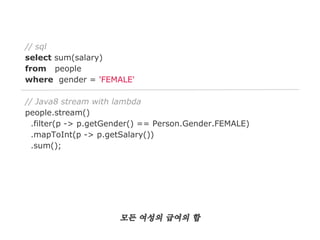 // sql
select sum(salary)
from people
where gender = 'FEMALE'
// Java8 stream with lambda
people.stream()
.filter(p -> p.getGender() == Person.Gender.FEMALE)
.mapToInt(p -> p.getSalary())
.sum();

모든 여성의 급여의 합

 