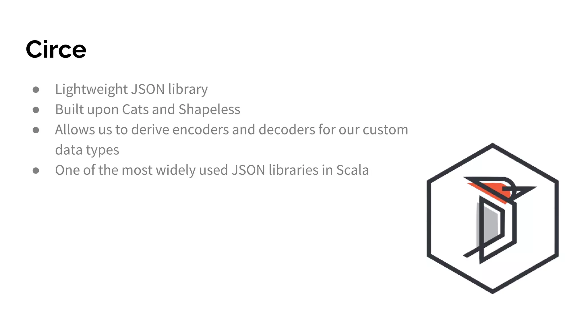 Circe ● Lightweight JSON library ● Built upon Cats and Shapeless ● Allows us to derive encoders and decoders for our custom data types ● One of the most widely used JSON libraries in Scala 