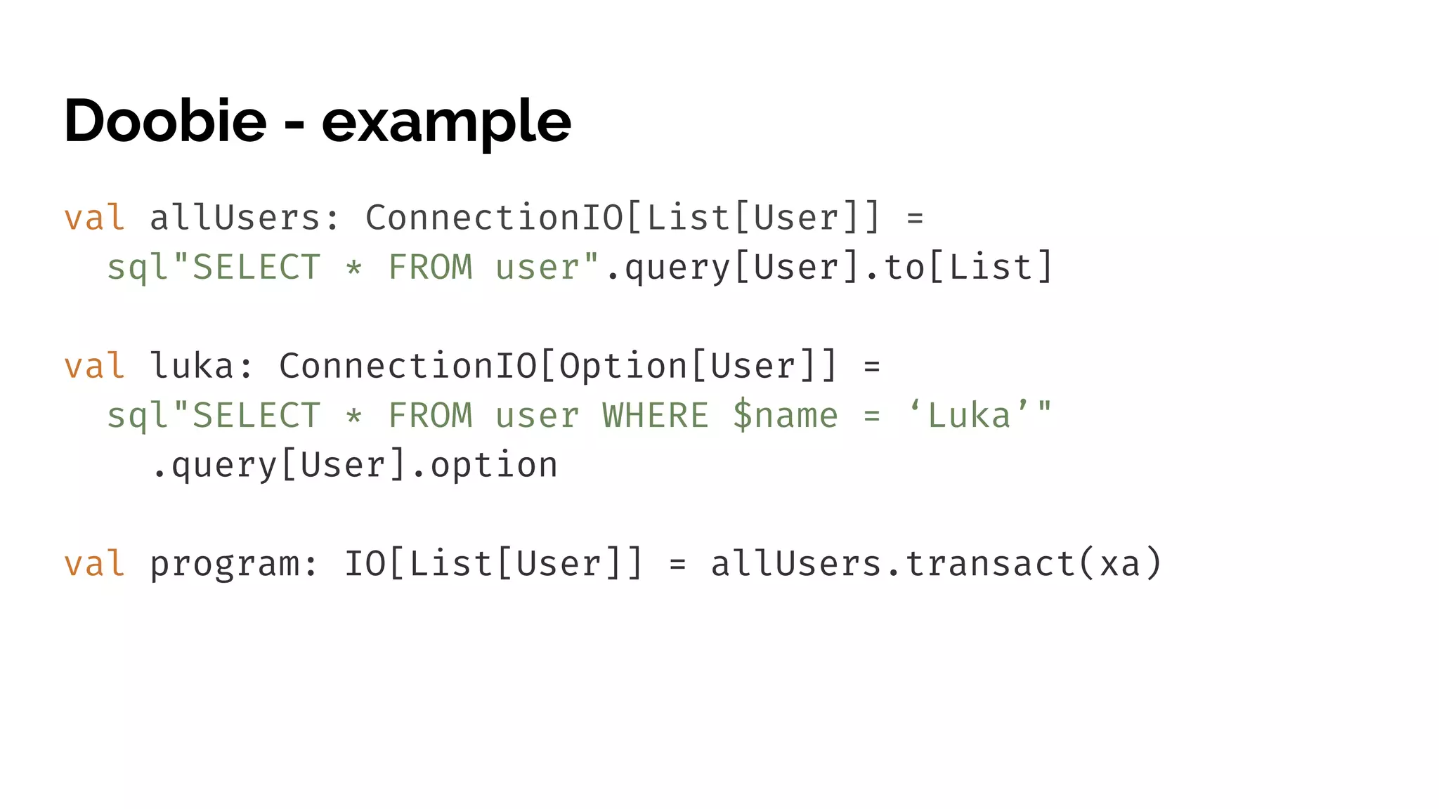 Doobie - example val allUsers: ConnectionIO[List[User]] = sql"SELECT * FROM user".query[User].to[List] val luka: ConnectionIO[Option[User]] = sql"SELECT * FROM user WHERE $name = ‘Luka’" .query[User].option val program: IO[List[User]] = allUsers.transact(xa) 