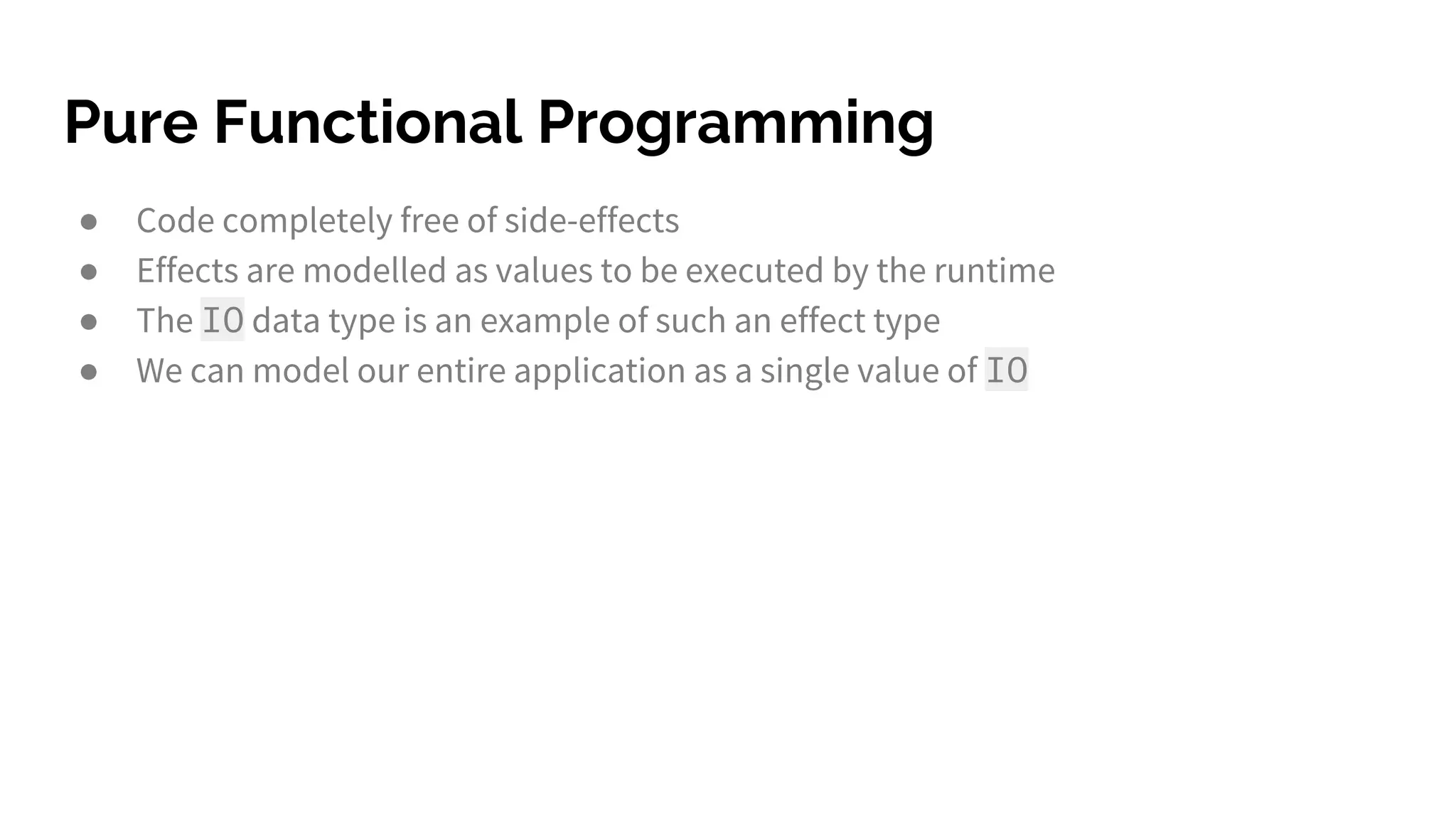 Pure Functional Programming ● Code completely free of side-effects ● Effects are modelled as values to be executed by the runtime ● The IO data type is an example of such an effect type ● We can model our entire application as a single value of IO 