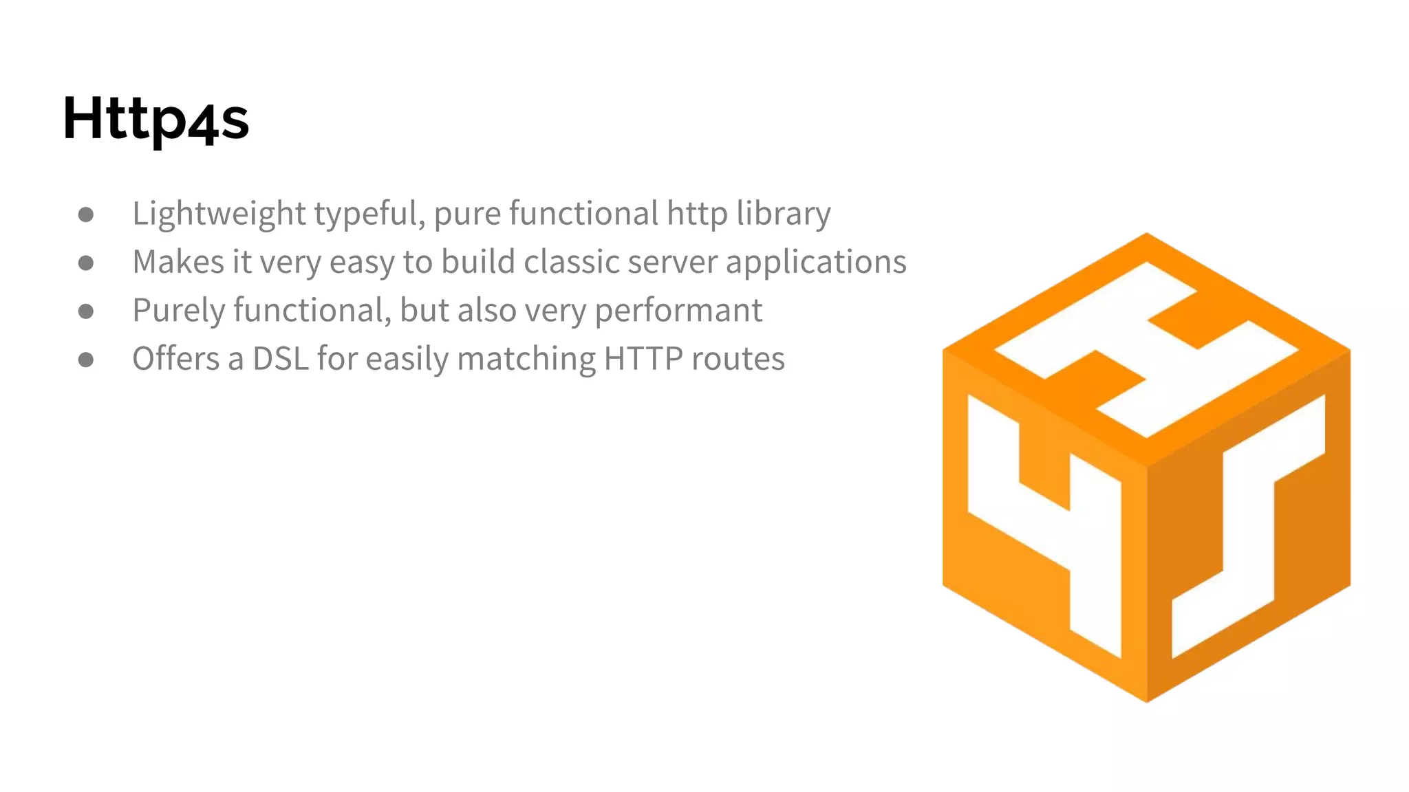 Http4s ● Lightweight typeful, pure functional http library ● Makes it very easy to build classic server applications ● Purely functional, but also very performant ● Offers a DSL for easily matching HTTP routes 