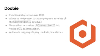 Doobie
● Functional abstraction over JDBC
● Allows us to represent database programs as values of
the ConnectionIO data type
● We can then turn values of ConnectionIO into
values of IO as a transaction.
● Automatic mapping of query results to case classes
 