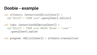 Doobie - example
val allUsers: ConnectionIO[List[User]] =
sql"SELECT * FROM user".query[User].to[List]
val luka: ConnectionIO[Option[User]] =
sql"SELECT * FROM user WHERE $name = ‘Luka’"
.query[User].option
val program: IO[List[User]] = allUsers.transact(xa)
 