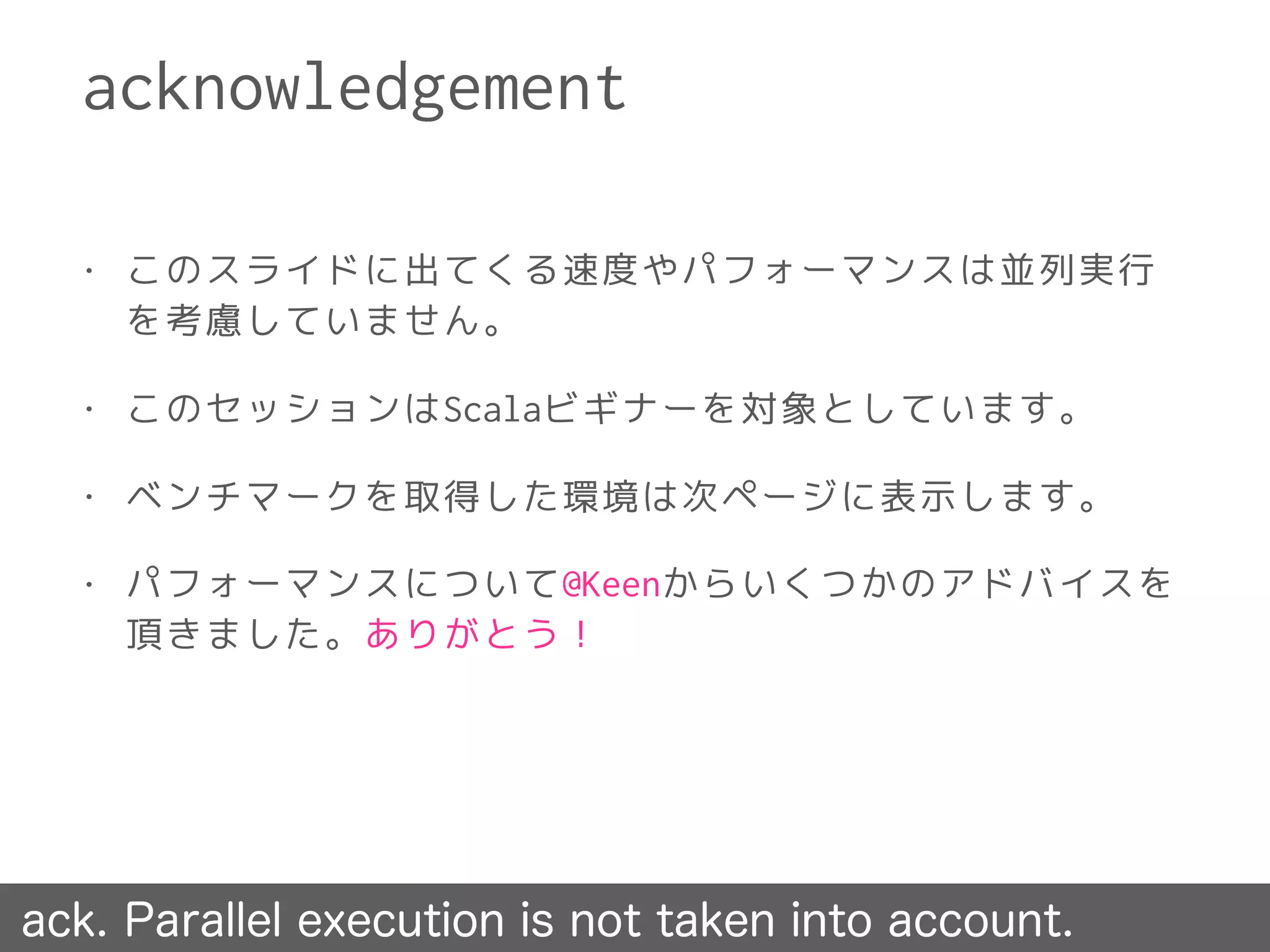 • このスライドに出てくる速度やパフォーマンスは並列実行
を考慮していません。
• このセッションはScalaビギナーを対象としています。
• ベンチマークを取得した環境は次ページに表示します。
• パフォーマンスについて@Keenからいくつかのアドバイスを
頂きました。ありがとう！
acknowledgement
ack. Parallel execution is not taken into account.
 