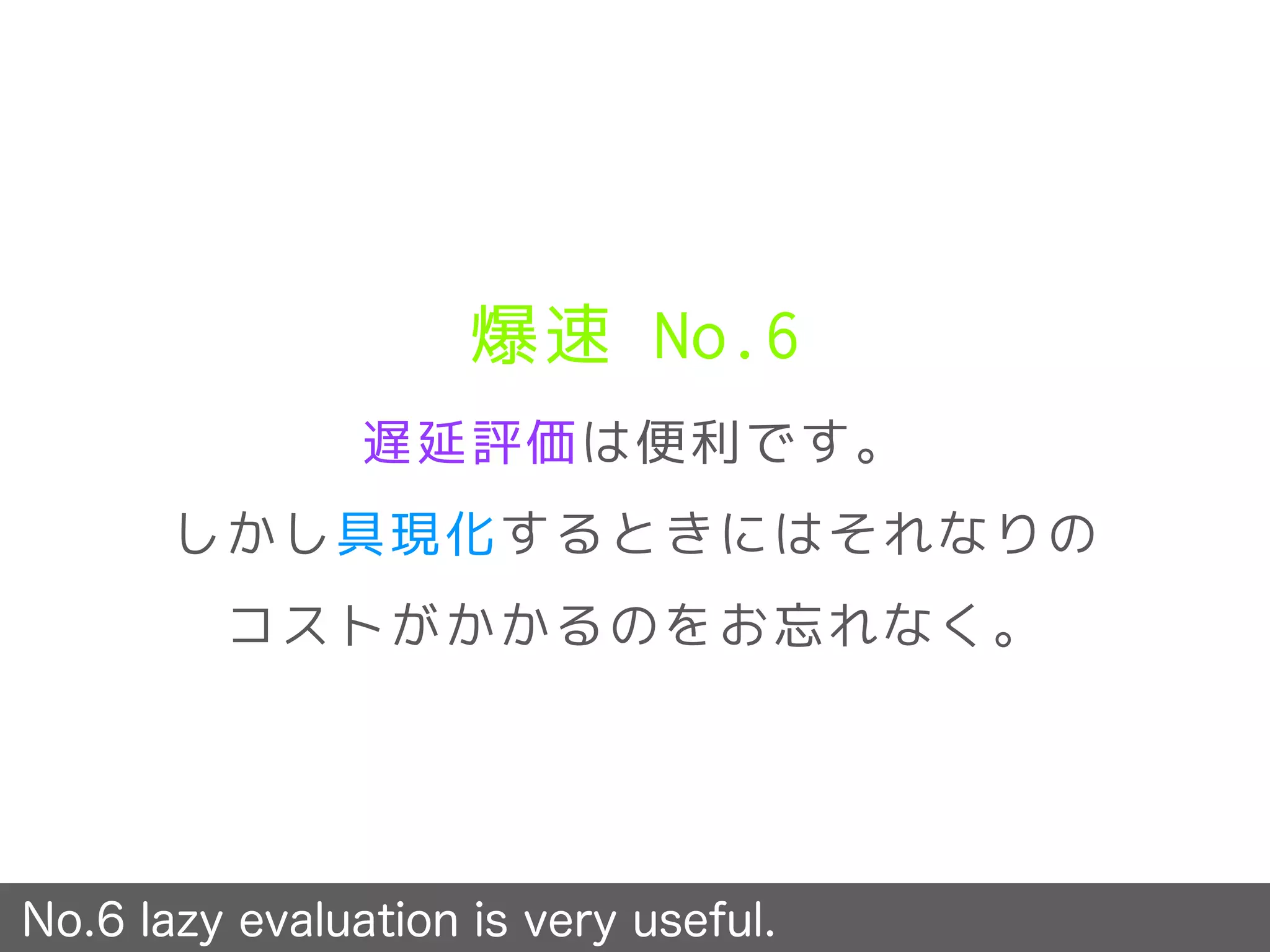 爆速 No.6
遅延評価は便利です。
しかし具現化するときにはそれなりの
コストがかかるのをお忘れなく。
No.6 lazy evaluation is very useful.
 