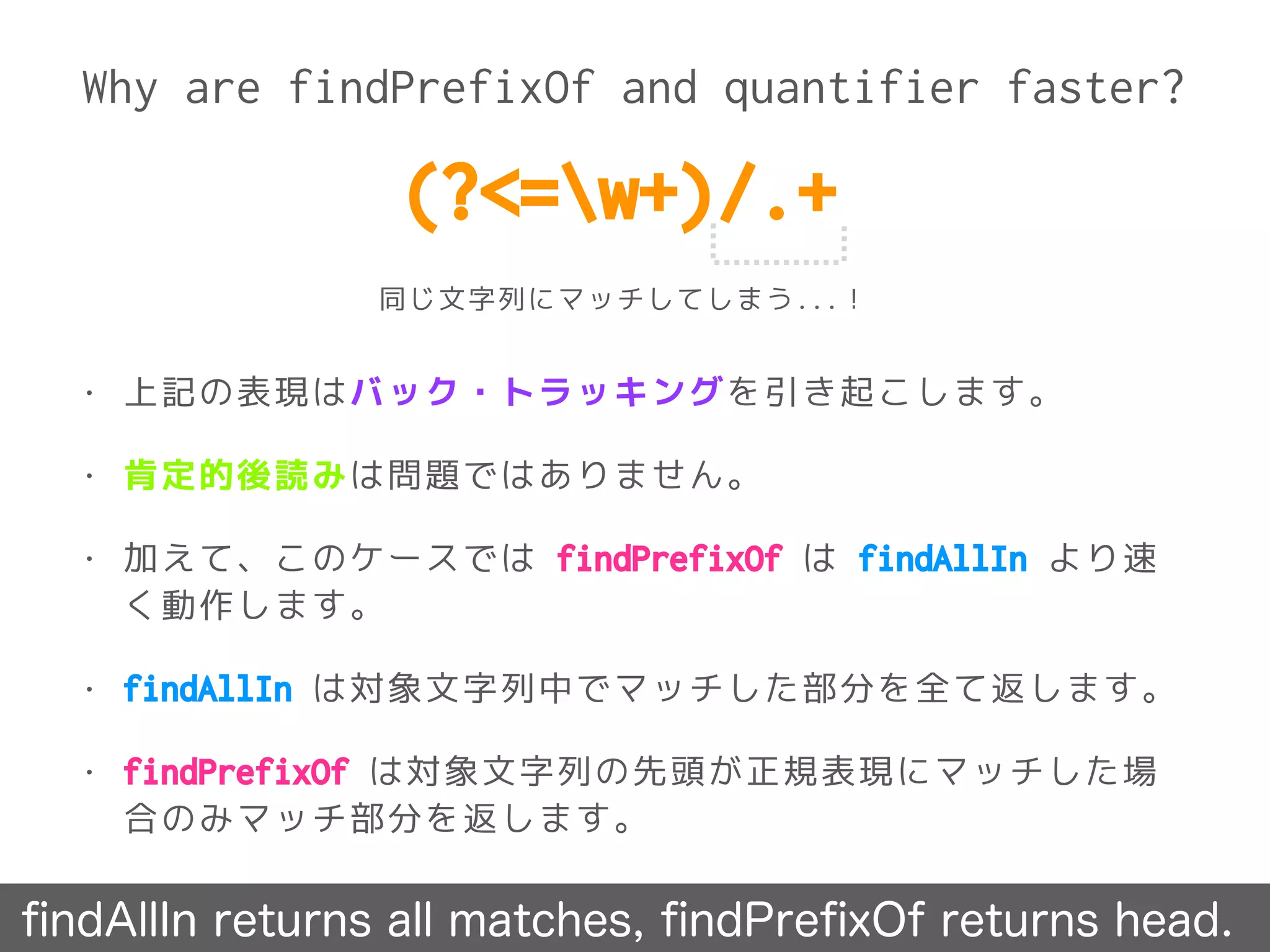 Why are findPrefixOf and quantifier faster?
ﬁndAllIn returns all matches, ﬁndPreﬁxOf returns head.
• 上記の表現はバック・トラッキングを引き起こします。
• 肯定的後読みは問題ではありません。
• 加えて、このケースでは findPrefixOf は findAllIn より速
く動作します。
• findAllIn は対象文字列中でマッチした部分を全て返します。
• findPrefixOf は対象文字列の先頭が正規表現にマッチした場
合のみマッチ部分を返します。
(?<=w+)/.+
同じ文字列にマッチしてしまう...！
 