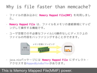 Why is file faster than memcache?
• ファイルの読み込みに Memory Mapped File(MMF) を利用しまし
た。
• Memory Mapped File は、ファイルをメモリの連続領域にマッピ
ングして操作する機能です。
• ユーザ空間での不必要なファイルI/O操作なしにディスク上の
ファイルの内容をバッファリングすることができます。
• java.nioパッケージには Memory Mapped File にダイレクト・
アクセスするMappedByteBufferがあります。
物理
ファイル
メモリ空間にマッピング
This is Memory Mapped File(MMF) power.
 