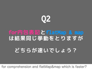 Q2
for内包表記とflatMap & map
は結果同じ挙動をとりますが
どちらが速いでしょう？
for comprehension and ﬂatMap&map which is faster?
 