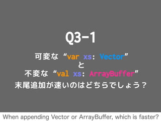 Q3-1
可変な “var xs: Vector”
と
不変な “val xs: ArrayBuffer”
末尾追加が速いのはどちらでしょう？
When appending Vector or ArrayBuﬀer, which is faster?
 