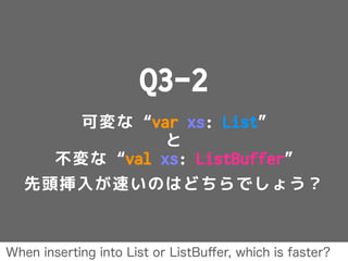 Q3-2
可変な “var xs: List”
と
不変な “val xs: ListBuffer”
先頭挿入が速いのはどちらでしょう？
When inserting into List or ListBuﬀer, which is faster?
 