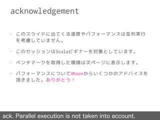 • このスライドに出てくる速度やパフォーマンスは並列実行
を考慮していません。
• このセッションはScalaビギナーを対象としています。
• ベンチマークを取得した環境は次ページに表示します。
• パフォーマンスについて@Keenからいくつかのアドバイスを
頂きました。ありがとう！
acknowledgement
ack. Parallel execution is not taken into account.
 