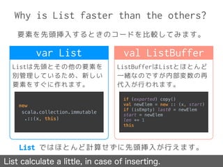 Why is List faster than the others?
要素を先頭挿入するときのコードを比較してみます。
List calculate a little, in case of inserting.
Listは先頭とその他の要素を
別管理しているため、新しい
要素をすぐに作れます。
ListBufferはListとほとんど
一緒なのですが内部変数の再
代入が行われます。
var List val ListBuffer
new
scala.collection.immutable
.::(x, this)
if (exported) copy() 
val newElem = new :: (x, start) 
if (isEmpty) last0 = newElem 
start = newElem 
len += 1 
this
List ではほとんど計算せずに先頭挿入が行えます。
 