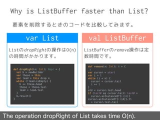 Why is ListBuffer faster than List?
要素を削除するときのコードを比較してみます。
The operation dropRight of List takes time O(n).
ListのdropRightの操作はO(n)
の時間がかかります。
ListBufferのremove操作は定
数時間です。
var List val ListBuffer
def dropRight(n: Int): Repr = { 
val b = newBuilder 
var these = this 
var lead = this drop n 
while (!lead.isEmpty) { 
b += these.head 
these = these.tail 
lead = lead.tail 
} 
b.result() 
}
def remove(n: Int): A = {
:
var cursor = start 
var i = 1 
while (i < n) { 
cursor = cursor.tail 
i += 1 
} 
old = cursor.tail.head 
if (last0 eq cursor.tail) last0 =
cursor.asInstanceOf[::[A]] 
cursor.asInstanceOf[::[A]].tl
= cursor.tail.tail
 