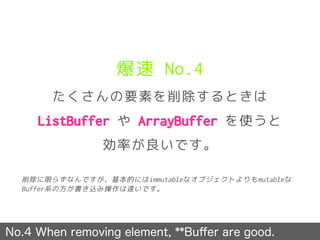 爆速 No.4
たくさんの要素を削除するときは
ListBuffer や ArrayBuffer を使うと
効率が良いです。
No.4 When removing element, **Buﬀer are good.
削除に限らずなんですが、基本的にはimmutableなオブジェクトよりもmutableな
Buffer系の方が書き込み操作は速いです。
 