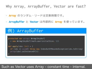 Why Array, ArrayBuffer, Vector are fast?
Such as Vector uses Array - constant time - internal.
• Array のランダム・リードは定数時間です。
• ArrayBuffer と Vector は内部的に Array を使っています。
protected var array: Array[AnyRef]
= new Array[AnyRef](math.max(initialSize, 1))
:
def apply(idx: Int) = { 
if (idx >= size0) throw new IndexOutOfBoundsException(idx.toString) 
array(idx).asInstanceOf[A] 
}
例) ArrayBuffer
 