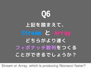 Q6
上記を踏まえて、
Stream と Array
どちらがより速く
フィボナッチ数列をつくる
ことができるでしょうか？
Stream or Array, which is producing ﬁbonacci faster?
 