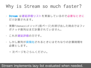 Why is Stream so much faster?
Stream implements lazy list evaluated when needed.
• Stream は遅延評価リストを実装しているので必要なときに
だけ計算されます。
• 実際fibonacciメソッド(前ページ)を呼び出した時点ではフィ
ボナッチ数列はまだ計算されていません。
• これが遅延評価の力です。
• しかし数列が具現化されるときにはそれなりの計算時間を
必要とします。
→ 次ページをごらんください。
 