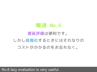 爆速 No.6
遅延評価は便利です。
しかし具現化するときにはそれなりの
コストがかかるのをお忘れなく。
No.6 lazy evaluation is very useful.
 