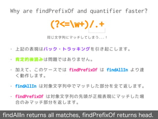 Why are findPrefixOf and quantifier faster?
ﬁndAllIn returns all matches, ﬁndPreﬁxOf returns head.
• 上記の表現はバック・トラッキングを引き起こします。
• 肯定的後読みは問題ではありません。
• 加えて、このケースでは findPrefixOf は findAllIn より速
く動作します。
• findAllIn は対象文字列中でマッチした部分を全て返します。
• findPrefixOf は対象文字列の先頭が正規表現にマッチした場
合のみマッチ部分を返します。
(?<=w+)/.+
同じ文字列にマッチしてしまう...！
 