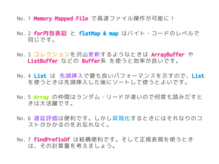 No. 1 Memory Mapped File で高速ファイル操作が可能に！
No. 2 for内包表記 と flatMap & map はバイト・コードのレベルで
同じです。
No. 3 コレクションを沢山更新するようなときは ArrayBuffer や
ListBuffer などの Buffer系 を使うと効率が良いです。
No. 4 List は 先頭挿入で最も良いパフォーマンスを示すので、List
を使うときは先頭挿入した後にソートして使うとよいです。
No. 5 Array の仲間はランダム・リードが速いので何度も読みだすと
きは大活躍です。
No. 6 遅延評価は便利です。しかし具現化するときにはそれなりのコ
ストがかかるのをお忘れなく。
No. 7 findPrefixOf は結構便利です。そして正規表現を使うとき
は、その計算量を考えましょう。
 