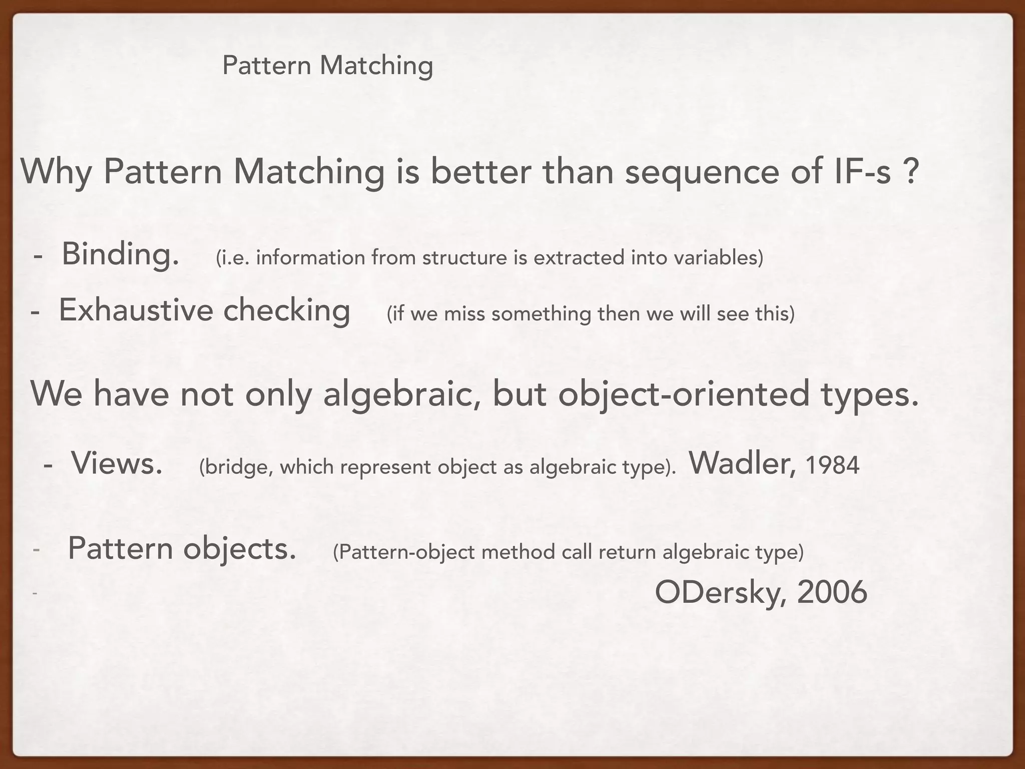 Pattern Matching
Why Pattern Matching is better than sequence of IF-s ?
- Binding. (i.e. information from structure is extracted into variables)
We have not only algebraic, but object-oriented types.
- Views. (bridge, which represent object as algebraic type). Wadler, 1984
- Pattern objects. (Pattern-object method call return algebraic type)
- ODersky, 2006
- Exhaustive checking (if we miss something then we will see this)
 