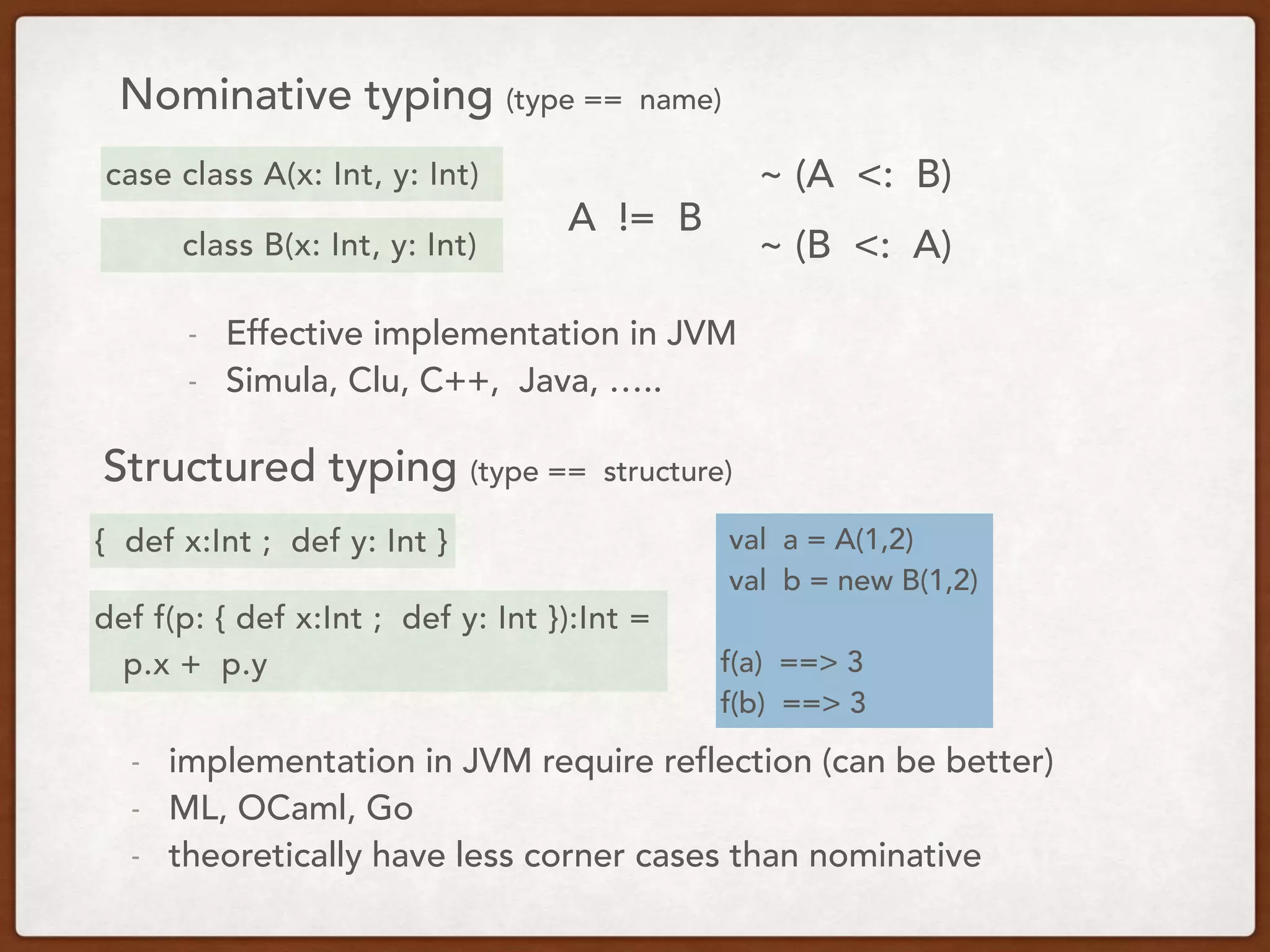 Nominative typing (type == name)
{ def x:Int ; def y: Int } val a = A(1,2)
val b = new B(1,2)
f(a) ==> 3
f(b) ==> 3
Structured typing (type == structure)
case class A(x: Int, y: Int)
class B(x: Int, y: Int)
A != B
- Effective implementation in JVM
- Simula, Clu, C++, Java, …..
~ (A <: B)
~ (B <: A)
def f(p: { def x:Int ; def y: Int }):Int =
p.x + p.y
- implementation in JVM require reflection (can be better)
- ML, OCaml, Go
- theoretically have less corner cases than nominative
 