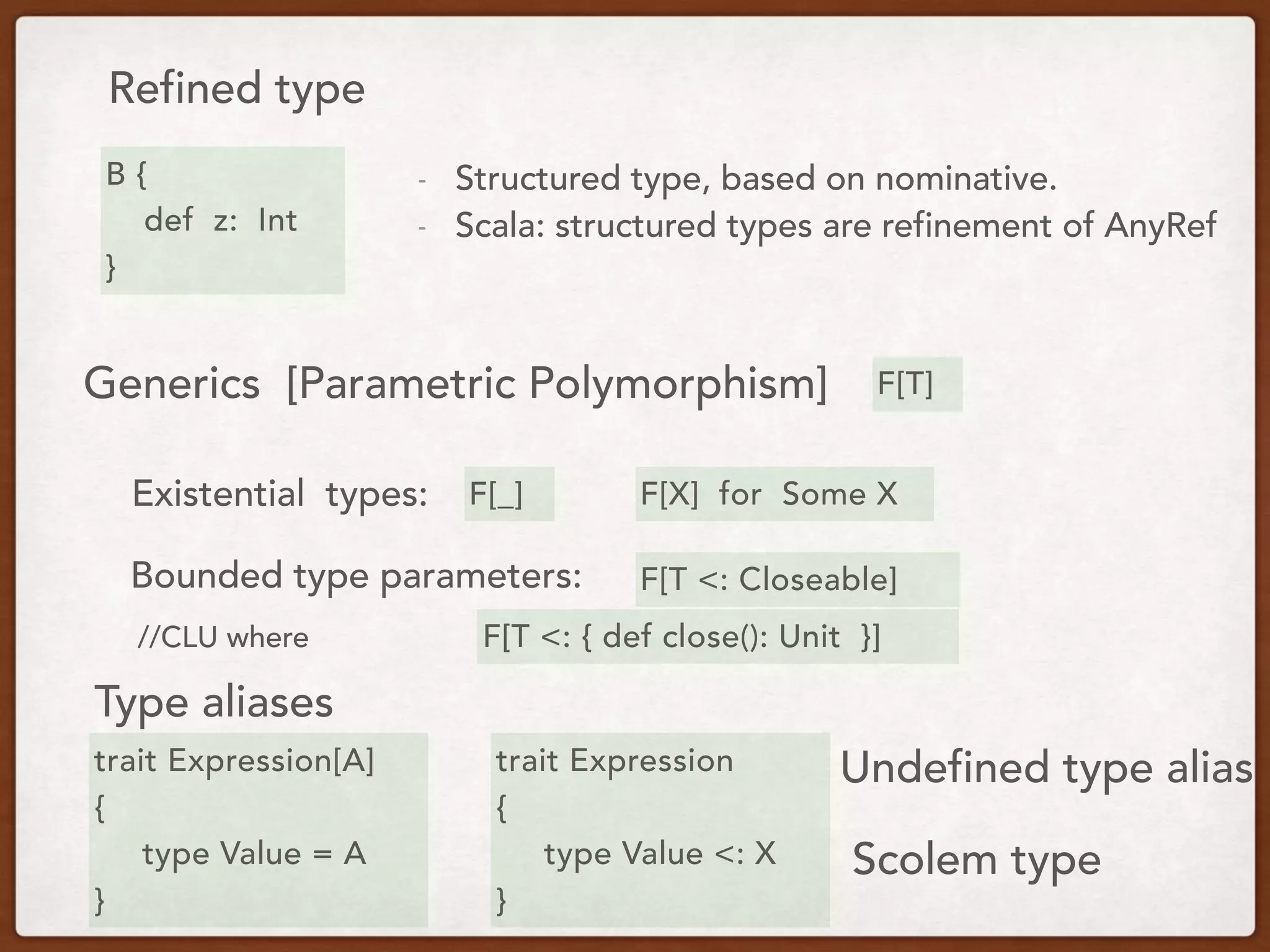 Refined type
Generics [Parametric Polymorphism]
B {
def z: Int
}
F[T]
- Structured type, based on nominative.
- Scala: structured types are refinement of AnyRef
Existential types: F[_] F[X] for Some X
Bounded type parameters:
Type aliases
F[T <: Closeable]
F[T <: { def close(): Unit }]
trait Expression[A]
{
type Value = A
}
trait Expression
{
type Value <: X
}
Undefined type alias
Scolem type
//CLU where
 
