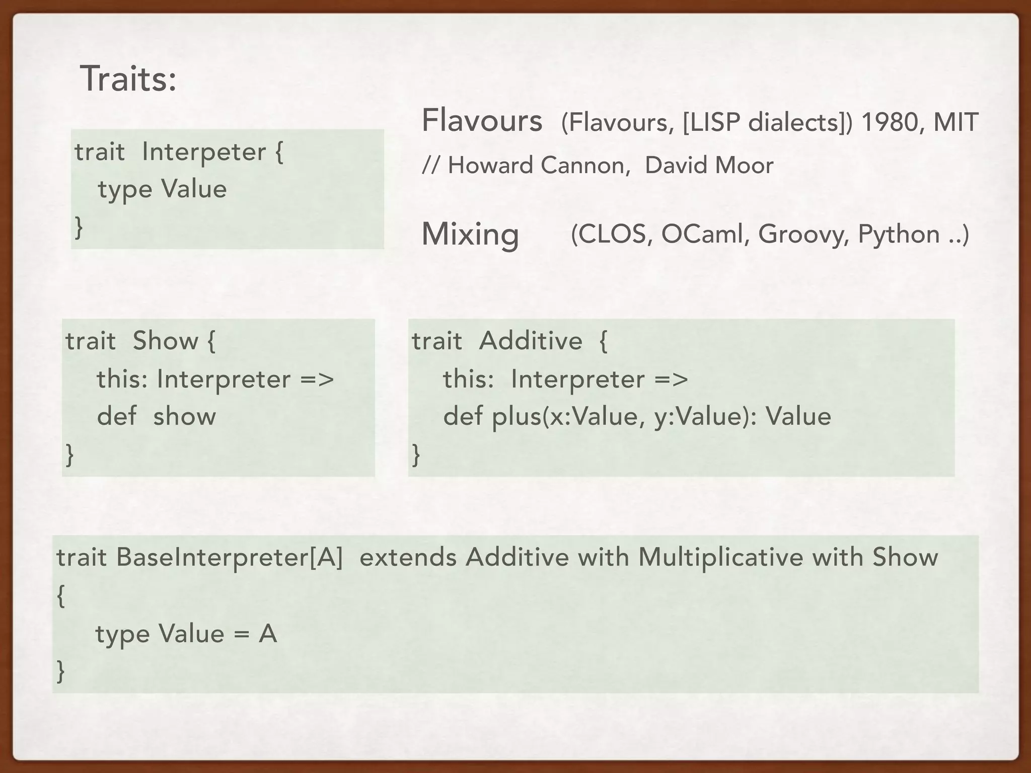 Traits:
trait Interpeter {
type Value
}
trait BaseInterpreter[A] extends Additive with Multiplicative with Show
{
type Value = A
}
Flavours (Flavours, [LISP dialects]) 1980, MIT
Mixing
trait Show {
this: Interpreter =>
def show
}
trait Additive {
this: Interpreter =>
def plus(x:Value, y:Value): Value
}
// Howard Cannon, David Moor
(CLOS, OCaml, Groovy, Python ..)
 
