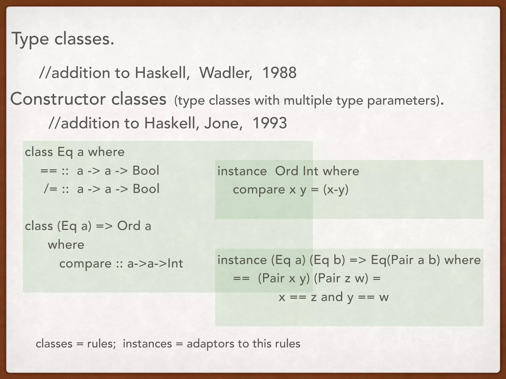 Type classes.
class Eq a where
== :: a -> a -> Bool
/= :: a -> a -> Bool
class (Eq a) => Ord a
where
compare :: a->a->Int
instance Ord Int where
compare x y = (x-y)
//addition to Haskell, Wadler, 1988
Constructor classes (type classes with multiple type parameters).
//addition to Haskell, Jone, 1993
instance (Eq a) (Eq b) => Eq(Pair a b) where
== (Pair x y) (Pair z w) =
x == z and y == w
classes = rules; instances = adaptors to this rules
 